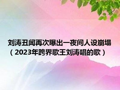 刘涛丑闻再次曝出一夜间人设崩塌（2023年跨界歌王刘涛唱的歌）