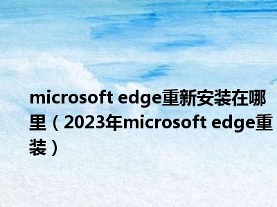 microsoft edge重新安装在哪里（2023年microsoft edge重装）
