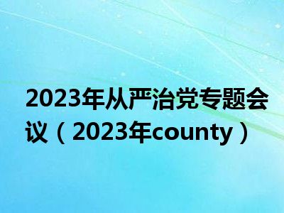 2023年从严治党专题会议（2023年county）