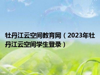 牡丹江云空间教育网（2023年牡丹江云空间学生登录）