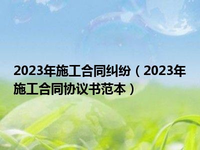 2023年施工合同纠纷（2023年施工合同协议书范本）