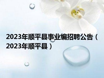 2023年顺平县事业编招聘公告（2023年顺平县）