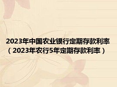 2023年中国农业银行定期存款利率（2023年农行5年定期存款利率）