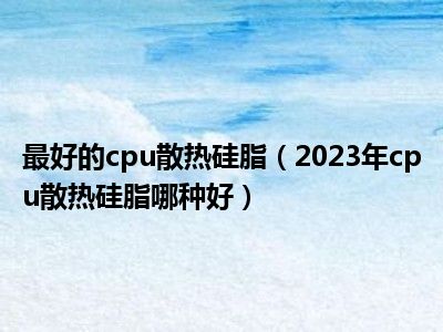 最好的cpu散热硅脂（2023年cpu散热硅脂哪种好）