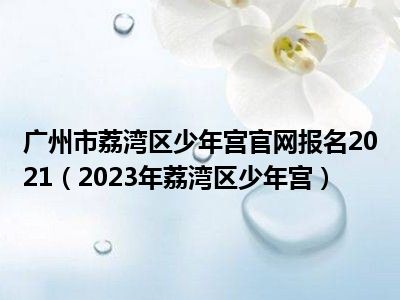 广州市荔湾区少年宫官网报名2021（2023年荔湾区少年宫）