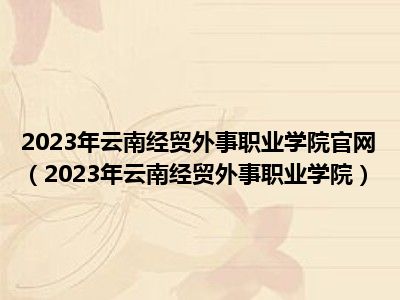 2023年云南经贸外事职业学院官网（2023年云南经贸外事职业学院）
