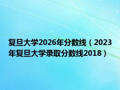复旦大学2026年分数线（2023年复旦大学录取分数线2018）