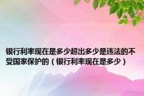 银行利率现在是多少超出多少是违法的不受国家保护的（银行利率现在是多少）