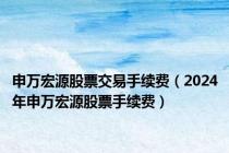 申万宏源股票交易手续费（2024年申万宏源股票手续费）