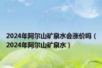 2024年阿尔山矿泉水会涨价吗（2024年阿尔山矿泉水）