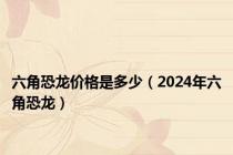 六角恐龙价格是多少（2024年六角恐龙）