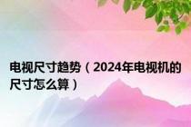 电视尺寸趋势（2024年电视机的尺寸怎么算）