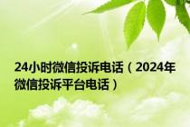 24小时微信投诉电话（2024年微信投诉平台电话）