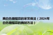 腌白色糖醋蒜的家常做法（2024年白色糖醋蒜的腌制方法）