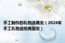 手工制作的礼物送男友（2024年手工礼物送给男朋友）