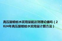 高压旋喷桩水泥用量能达到理论值吗（2024年高压旋喷桩水泥用量计算方法）