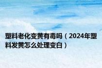 塑料老化变黄有毒吗（2024年塑料发黄怎么处理变白）