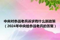 中央对参战老兵诉求有什么新政策（2024年中央给参战老兵的答复）