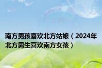 南方男孩喜欢北方姑娘（2024年北方男生喜欢南方女孩）