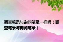 调查笔录与询问笔录一样吗（调查笔录与询问笔录）