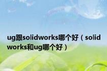 ug跟solidworks哪个好（solidworks和ug哪个好）