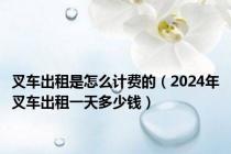 叉车出租是怎么计费的（2024年叉车出租一天多少钱）