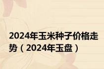 2024年玉米种子价格走势（2024年玉盘）