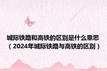 城际铁路和高铁的区别是什么意思（2024年城际铁路与高铁的区别）