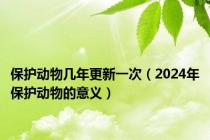 保护动物几年更新一次（2024年保护动物的意义）