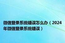 微信登录系统错误怎么办（2024年微信登录系统错误）