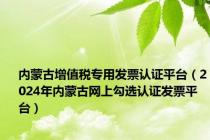 内蒙古增值税专用发票认证平台（2024年内蒙古网上勾选认证发票平台）