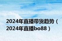 2024年直播带货趋势（2024年直播bo88）