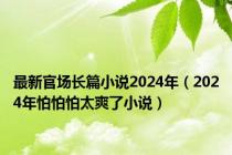 最新官场长篇小说2024年（2024年怕怕怕太爽了小说）