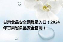 甘肃食品安全网登录入口（2024年甘肃省食品安全官网）