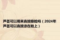 芦荟可以用来直接擦脸吗（2024年芦荟可以直接涂在脸上）