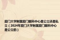 厦门大学附属厦门眼科中心是公立还是私立（2024年厦门大学附属厦门眼科中心是公立的）