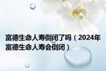 富德生命人寿倒闭了吗（2024年富德生命人寿会倒闭）