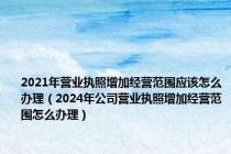 2021年营业执照增加经营范围应该怎么办理（2024年公司营业执照增加经营范围怎么办理）