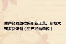 生产经营单位采用新工艺、新技术或者新设备（生产经营单位）