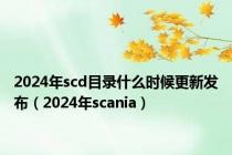 2024年scd目录什么时候更新发布（2024年scania）