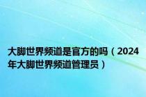 大脚世界频道是官方的吗（2024年大脚世界频道管理员）