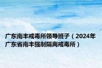 广东南丰戒毒所领导班子（2024年广东省南丰强制隔离戒毒所）