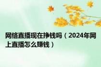 网络直播现在挣钱吗（2024年网上直播怎么赚钱）