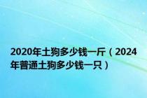 2020年土狗多少钱一斤（2024年普通土狗多少钱一只）