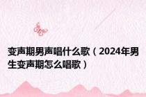 变声期男声唱什么歌（2024年男生变声期怎么唱歌）