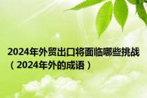 2024年外贸出口将面临哪些挑战（2024年外的成语）