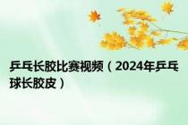 乒乓长胶比赛视频（2024年乒乓球长胶皮）