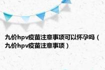 九价hpv疫苗注意事项可以怀孕吗（九价hpv疫苗注意事项）