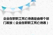 企业在职职工死亡待遇是由哪个部门发放（企业在职职工死亡待遇）