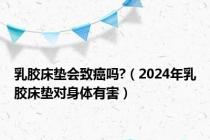 乳胶床垫会致癌吗?（2024年乳胶床垫对身体有害）